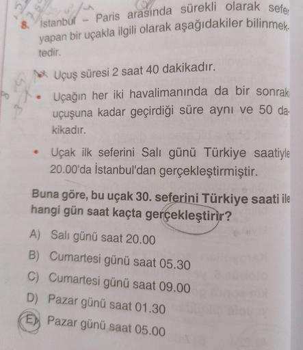 Paris arasında sürekli olarak sefer
yapan bir uçakla ilgili olarak aşağıdakiler bilinmek.
Ć
st
8.
Istanbul
tedir.
Uçuş süresi 2 saat 40 dakikadır.
4
po
Uçağın her iki havalimanında da bir sonraki
uçuşuna kadar geçirdiği süre aynı ve 50 da-
kikadır.
• Uçak 