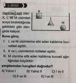 5. ÖRNEK
K
M
Hacimleri eşit olan
K, L ve M cisimleri
L.
siviya bırakıldığında
şekildeki gibi den-
gede kalıyor.
Buna göre;
1. L ve M cisimlerine etki eden kaldırma kuv-
vetleri eşittir.
II. Kve L cisimlerinin kütleleri eşittir.
III. M cismine etik eden kaldırma kuvveti ağır-
lığından küçüktür.
yargılarından hangileri doğrudur?
A) Yalnız!
B) Yalnız 11 C) I ve II
D) II ve III
E) I ve III
