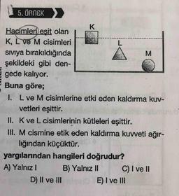 5. ÖRNEK
K
M
Hacimleri eşit olan
K, L ve M cisimleri
L.
siviya bırakıldığında
şekildeki gibi den-
gede kalıyor.
Buna göre;
1. L ve M cisimlerine etki eden kaldırma kuv-
vetleri eşittir.
II. Kve L cisimlerinin kütleleri eşittir.
III. M cismine etik eden kaldırma kuvveti ağır-
lığından küçüktür.
yargılarından hangileri doğrudur?
A) Yalnız!
B) Yalnız 11 C) I ve II
D) II ve III
E) I ve III
