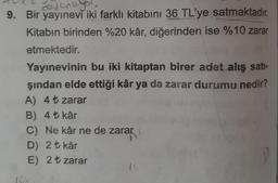 avant
9. Bir yayınevi iki farklı kitabını 36 TL'ye satmaktadır.
Kitabın birinden %20 kâr, diğerinden ise %10 zarar
etmektedir.
Yayınevinin bu iki kitaptan birer adet alış sati-
şından elde ettiği kâr ya da zarar durumu nedir?
A) 4t zarar
B) 4+ kâr
C) Ne kâr ne de zarar
D) 2 t kâr
E) 2 t zarar
