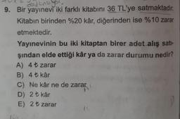 avant
9. Bir yayınevi iki farklı kitabını 36 TL'ye satmaktadır.
Kitabın birinden %20 kâr, diğerinden ise %10 zarar
etmektedir.
Yayınevinin bu iki kitaptan birer adet alış sati-
şından elde ettiği kâr ya da zarar durumu nedir?
A) 4t zarar
B) 4+ kâr
C) Ne kâr ne de zarar
D) 2 t kâr
E) 2 t zarar
