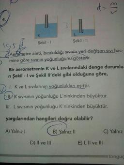 d
113
K
Şekil - 1
Şekil - 11
195 €
Aerometre aleti, bırakıldığı sıvıda yeri değişen sıvı hac-
mine göre sıvının yoğunluğunu göstedir.
Bir aerometrenin K ve L sıvılarındaki denge durumla-
ni Şekil - I ve Şekil Il'deki gibi olduğuna göre,
I. Kve L sıvılarının yoğunlukları eşittir.
CIU K sivisinin yoğunluğu L'ninkinden büyüktür.
III. L sivisinin yoğunluğu K'ninkinden büyüktür.
yargılarından hangileri doğru olabilir?
A) Yalnız!
B) Yalnız II
C) Yalnız
D) II ve III
E) I, II ve III
tongue