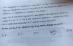 Elif okuduğu bir kitapta üç basamaklı bir sayı olan A numaralı
sayfayı okuduktan sonra, okuduğu tüm sayfalardaki sayfa nu-
maralarının rakamlarını toplayıp x buluyor.
Eğer A+1 numaralı sayfanın rakamlarını da toplama ilave et-
seydi x+14, A+1 ve A+2 numaralı sayfaların rakamları top-
lamını da ilave etseydi x+20 sayısını elde edecekti.
Buna göre, A'nın alabileceği kaç farklı değer vardır?
E) 6
RY 5
C) 4
A) 2
B) 3