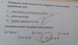 1.
Türdeş bir telde oluşturulan dalgaların hızını hesap-
layabilmek için;
4
1.
telin birim uzunluğunun kütlesi,
II._telin uzunluğu,
III. teldeki gerilme kuvveti
niceliklerinden hangileri bilinmelidir?
C) I ve III
A) Yalnız!
B) I ve II
D) II ve III
E) I ve III