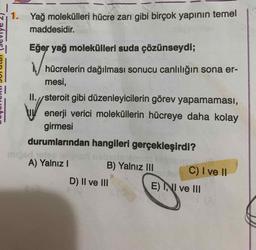 1. Yağ molekülleri hücre zarı gibi birçok yapının temel
maddesidir.
Eğer yağ molekülleri suda çözünseydi;
hücrelerin dağılması sonucu canlılığın sona er-
mesi,
II.//steroit gibi düzenleyicilerin görev yapamaması,
enerji verici moleküllerin hücreye daha kolay
girmesi
durumlarından hangileri gerçekleşirdi?
un bisa
A) Yalnız 1
B) Yalnız III C) I ve 11
D) II ve III
E) INI ve III