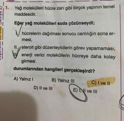 1. Yağ molekülleri hücre zarı gibi birçok yapının temel
maddesidir.
Eğer yağ molekülleri suda çözünseydi;
hücrelerin dağılması sonucu canlılığın sona er-
mesi,
II.//steroit gibi düzenleyicilerin görev yapamaması,
enerji verici moleküllerin hücreye daha kolay
girmesi
durumlarından hangileri gerçekleşirdi?
un bisa
A) Yalnız 1
B) Yalnız III C) I ve 11
D) II ve III
E) INI ve III
