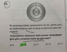 13.
5
10
Bir yarışmaya katılan yarışmacıların her biri, şekilde görü-
len hedef tahtasına üçer ok atmış ve üçünü de isabet ettir-
mişlerdir.
Yarışmacıların tamamının farklı puanlar aldığı bilinde-
ğine göre, yarışmacı sayısı en çok kaçtır?
A) 9
B) 10
C) 11
D) 12
E) 13