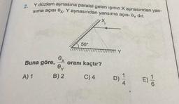 2.
y düzlem aynasına paralel gelen ışının X aynasından yan-
sima açısı Ox, Y aynasından yansıma açısı Oy dir.
50°
TITI Y
e
Buna göre,
X
oranı kaçtır?
Oy
A) 1
B) 2.
C)4
D)
Di
1
E)
4
