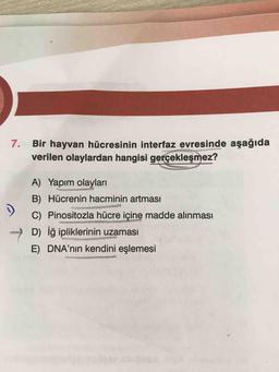 7.
Bir hayvan hücresinin interfaz evresinde aşağıda
verilen olaylardan hangisi gerçekleşmez?
A) Yapım olayları
B) Hücrenin hacminin artması
C) Pinositozla hücre içine madde alınması
D) iğ ipliklerinin uzaması
E) DNA'nın kendini eşlemesi