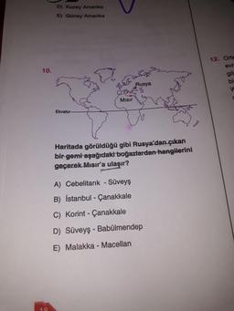 D) Kuzey Amerika
E) Güney Amerika
12. Orta
evr
gö
10.
Rusya
bi
d
Misir
Ekvator
Haritada görüldüğü gibi Rusya'dan çıkan
bir gemi aşağıdaki boğazlardan hangilerini
geçerek Mısır'a ulaşır?
A) Cebelitarık - Süveyş
B) İstanbul - Çanakkale
C) Korint - Çanakkale
D) Süveyş - Babülmendep
E) Malakka - Macellan
18