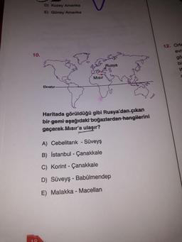 D) Kuzey Amerika
E) Güney Amerika
12. Orta
evr
gö
10.
Rusya
bi
d
Misir
Ekvator
Haritada görüldüğü gibi Rusya'dan çıkan
bir gemi aşağıdaki boğazlardan hangilerini
geçerek Mısır'a ulaşır?
A) Cebelitarık - Süveyş
B) İstanbul - Çanakkale
C) Korint - Çanakkale
D) Süveyş - Babülmendep
E) Malakka - Macellan
18
