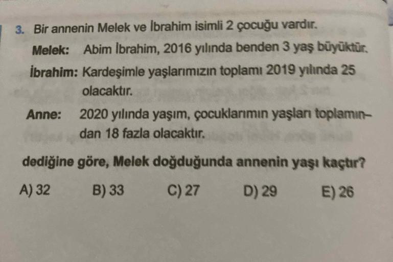 3. Bir annenin Melek ve İbrahim isimli 2 çocuğu vardır.
Melek: Abim Ibrahim, 2016 yılında benden 3 yaş büyüktür.
ibrahim: Kardeşimle yaşlarımızın toplamı 2019 yılında 25
olacaktır.
Anne:
2020 yılında yaşım, çocuklarımın yaşlan toplamın-
dan 18 fazla olacak