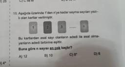 D) 25
9:03
15. Aşağıda üzerinde 1'den n'ye kadar sayma sayılan yazı-
li olan kartlar verilmiştir.
3
n
98989
Bu kartlardan asal sayı olanların adedi ile asal olma-
yanların adedi birbirine eşittir.
Buna göre n sayısı en çok kaçtır?
A) 12
B) 10
C) 8° D) 6
p) 4*