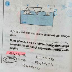 arasındaki ilişki hangi seçenekte doğru veril-
10
X
Y
vi
37
th
Ih
w
SIVI
chy
X, Y ve Z cisimleri sıvı içinde şekildeki gibi denge-
dedir.
Buna göre X, Y ve Z cisimlerinin yoğunlukları
miştir?
A) dx > dz>dy B) dx > dy >dz
c) dx dy=d₂ D) dz > dy > dy
E) dx = dy> dz