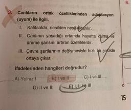 6.
özelliklerinden
3. Canlıların ortak
(uyum) ile ilgili
adaptasyon
I. Kalıtsaldır, nesilden nesil aktarılır.
II. Canlının yaşadığı ortamda hayatta kalma ve
üreme şansını artıran özelliklerdir.
III. Çevre şartlarının değişmesiyle hızlı bir şekilde
ortaya çıkar.
ifadelerinden hangileri doğrudur?
A) Yalnız! Byt vet C) I ve III
D) II ve III
E) I, Il ve III
15
