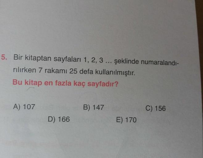 5. Bir kitaptan sayfaları 1, 2, 3 ... şeklinde numaralandi-
rilirken 7 rakamı 25 defa kullanılmıştır.
Bu kitap en fazla kaç sayfadır?
A) 107
B) 147
C) 156
D) 166
E) 170