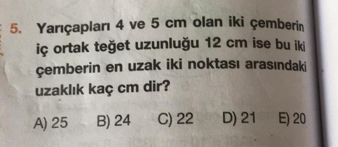 5. Yarıçapları 4 ve 5 cm olan iki çemberin
iç ortak teğet uzunluğu 12 cm ise bu iki
çemberin en uzak iki noktası arasındaki
uzaklık kaç cm dir?
A) 25
B) 24
C) 22
D) 21
E) 20