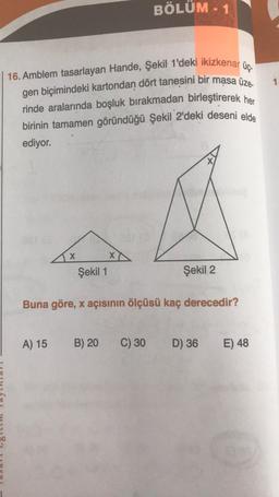 | 16. Amblem tasarlayan Hande, Şekil 1'deki ikizkenar üç-
gen biçimindeki kartondan dört tanesini bir masa üze
rinde aralarında boşluk bırakmadan birleştirerek her
BÖLÜM - 1
birinin tamamen göründüğü Şekil 2'deki deseni elde
ediyor.
1.
X
xo
Şekil 1
Şekil 2
Buna göre, x açısının ölçüsü kaç derecedir?
A) 15
B) 20
C) 30
D) 36
E) 48
