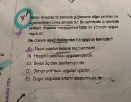 Hititler Anadolu'da zamanla güçlenerek diğer şehirleri de
egemenlikleri altına almışlardır. Bu şehirlerde iç işlerinde
serbest, dışarıda merkezlerine bağır bir yönetim uygula-
mışlardır.
Bu durum aşağıdakilerden hangisinin kanıtıdır?
na
A) Siyasi yapıları federal örgütlenmedir.
B) Hoşgörü politikası uygulamışlardır.
C) Siyasi açıdan zayıflamışlardır.
D) Denge politikası uygulamışlardır.
E) Özgür düşünce ortamı oluşturmuşlardır.
u
ARIDA TEK