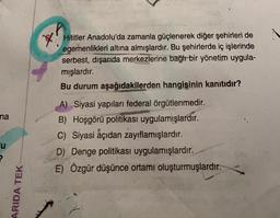 Hititler Anadolu'da zamanla güçlenerek diğer şehirleri de
egemenlikleri altına almışlardır. Bu şehirlerde iç işlerinde
serbest, dışarıda merkezlerine bağır bir yönetim uygula-
mışlardır.
Bu durum aşağıdakilerden hangisinin kanıtıdır?
na
A) Siyasi yapıları federal örgütlenmedir.
B) Hoşgörü politikası uygulamışlardır.
C) Siyasi açıdan zayıflamışlardır.
D) Denge politikası uygulamışlardır.
E) Özgür düşünce ortamı oluşturmuşlardır.
u
ARIDA TEK
