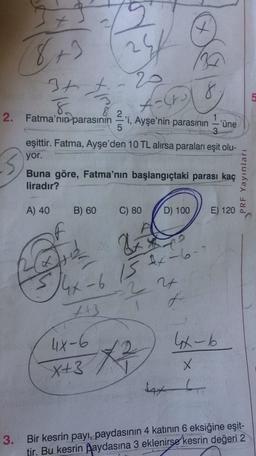 t
8+)
24
20
3t t
8
8
5
Aast
2. Fatma'nın parasının
'i, Ayşe'nin parasının –'une
5
eşittir. Fatma, Ayşe'den 10 TL alırsa paraları eşit olu-
yor.
Buna göre, Fatma'nın başlangıçtaki parası kaç
liradır?
PRF Yayınları
A) 40
B) 60
C) 80
D) 100
E) 120
&
4x 13 x 6-
2 24
f
tt3
4X-6
X+3
lx-b
X
exo
3.
Bir kesrin payı, paydasının 4 katının 6 eksiğine eşit-
tir. Bu kesrin Øaydasına 3 eklenirse kesrin değeri 2