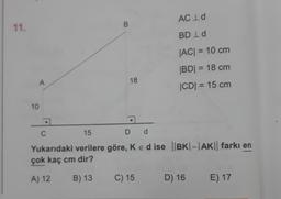 ACID
00
11.
BD Id
|AC| = 10 cm
|BD| = 18 cm
CDI = 15 cm
A
18
10
C
15
D d
Yukarıdaki verilere göre, Ked ise ||BK|-|AK|| farkı en
çok kaç cm dir?
A) 12
B) 13
C) 15
D) 16
E) 17
