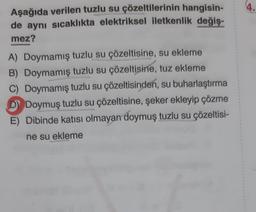 4.
Aşağıda verilen tuzlu su çözeltilerinin hangisin-
de aynı sıcaklıkta elektriksel iletkenlik değiş-
mez?
A) Doymamış tuzlu su çözeltisine, su ekleme
B) Doymamış tuzlu su çözeltisine, tuz ekleme
C) Doymamış tuzlu su çözeltisinden, su buharlaştırma
D) Doymuş tuzlu su çözeltisine, şeker ekleyip çözme
E) Dibinde katısı olmayan doymuş tuzlu su çözeltisi-
ne su ekleme
