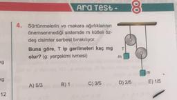 Ara Test -
8
4.
Sürtünmelerin ve makara ağırlıklarının
önemsenmediği sistemde m kütleli Öz-
deş cisimler serbest bırakılıyor.
Buna göre, ip gerilmeleri kaç mg
olur? (g: yerçekimi ivmesi)
T
kg
kg
A) 5/3
B) 1
C) 315
D) 215
E) 1/5
12
