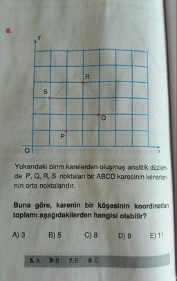 8.
R
S
Q
P
0
X
Yukarıdaki birim karelerden oluşmuş analitik düzlem-
de P, Q, R, S noktaları bir ABCD karesinin kenarları-
nin orta noktalarıdır.
Buna göre, karenin bir köşesinin koordinatları
toplamı aşağıdakilerden hangisi olabilir?
A) 3
B) 5
C) 8
D) 9
E) 11
5. A
6: B
7. E
8. C