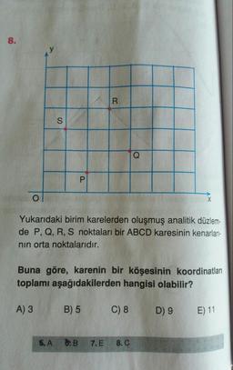 8.
R
S
Q
P
0
X
Yukarıdaki birim karelerden oluşmuş analitik düzlem-
de P, Q, R, S noktaları bir ABCD karesinin kenarları-
nin orta noktalarıdır.
Buna göre, karenin bir köşesinin koordinatları
toplamı aşağıdakilerden hangisi olabilir?
A) 3
B) 5
C) 8
D) 9
E) 11
5. A
6: B
7. E
8. C
