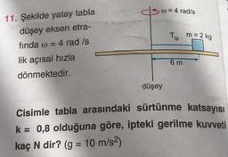 csc = 4 rad/s
Tip
m = 2 kg
11. Şekilde yatay tabla
düşey eksen etra-
finda w =
4 rad /s
lik açısal hızla
dönmektedir.
6 m
düşey
Cisimle tabla arasındaki sürtünme katsayısı
k= 0,8 olduğuna göre, ipteki gerilme kuvveti
kaç N dir? (g = 10 m/s2)
