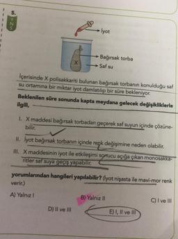 5.
N
İyot
1
X
Bağırsak torba
→ Saf su
İçerisinde X polisakkariti bulunan bağırsak torbanın konulduğu saf
su ortamına bir miktar iyot damlatılıp bir süre bekleniyor.
Beklenilen süre sonunda kapta meydana gelecek değişikliklerle
ilgili,
I. X maddesi bağırsak torbadan geçerek saf suyun içinde çözüne-
bilir.
II. İyot bağırsak torbanın içinde renk değişimine neden olabilir.
III. X maddesinin iyot ile etkileşimi sonucu açığa çıkan monosakka-
ritler saf suya geçiş yapabilir.
yorumlarından hangileri yapılabilir? (lyot nişasta ile mavi-mor renk
verir.)
A) Yalnız !
B) Yalnız II
C) I ve III
D) II ve III
E) I, II ve III