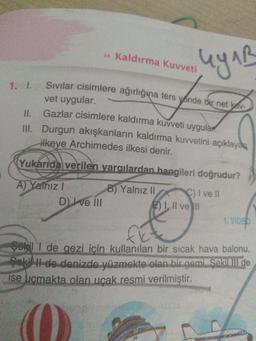 Kaldırma Kuvveti
uy AB
II.
Sivilar cisimlere ağırlığına ters yönde bir net av
vet uygular.
Gazlar cisimlere kaldırma kuvveti uygular
III. Durgun akışkanların kaldırma kuvvetini açıklayan
ilkeye Archimedes ilkesi denir.
Yukarıda verilen yargılardan hangileri doğrudur?
A) Yainiz!
D) I ve II
B) Yalnız || C) I ve II
E) I, II ve II
1. VIDEO
fi
Şekil I de gezi için kullanılan bir sıcak hava balonu,
Sokil de denizde yüzmekte olan bir gemiŞekilill de
ise ucmakta olan ucak resmi verilmiştir.
