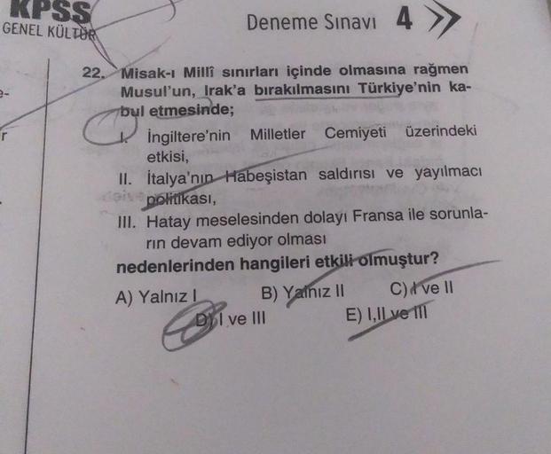 KPSS
GENEL KÜLTÜR
Deneme Sınavı 4
22. Misak-ı Millî sınırları içinde olmasına rağmen
Musul'un, Irak'a bırakılmasını Türkiye'nin ka-
bul etmesinde;
İngiltere'nin Milletler Cemiyeti üzerindeki
etkisi,
II. İtalya'nın Habeşistan saldırısı ve yayılmacı
politika