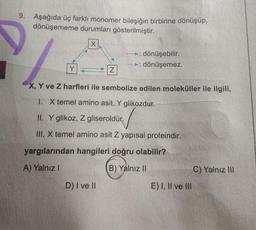 9. Aşağıda üç farklı monomer bileşiğin birbirine dönüşüp,
dönüşememe durumları gösterilmiştir.
IX
► dönüşebilir.
► dönüşemez.
Y
Z
X, Y ve Z harfleri ile sembolize edilen moleküller ile ilgili,
1. X temel amino asit, Y glikozdur.
II. Y glikoz, Z gliseroldür.
III. X temel amino asit Z yapısal proteindir.
yargılarından hangileri doğru olabilir?
A) Yalnız
B) Yalnız II
C) Yalnız III
D) I ve II
E) I, II ve III