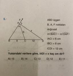 5.
ABD üçgen
*
B, A, F noktaları
doğrusal
m(BAC) = m(DA)
6
IACI = 6 cm
B 8
C
12
IBCI = 8 cm
ICDI = 12 cm
Yukarıdaki verilere göre, IADI = x kaç cm dir?
A) 15
B) 14
C) 13
D) 12
E) 11