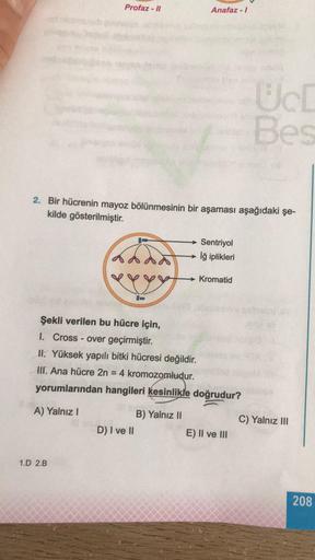 Profaz - 11
Anafaz - 1
UL
Bes
2. Bir hücrenin mayoz bölünmesinin bir aşaması aşağıdaki şe-
kilde gösterilmiştir.
Sentriyol
→ lğ iplikleri
Kromatid
Şekli verilen bu hücre için,
1. Cross - over geçirmiştir.
II. Yüksek yapılı bitki hücresi değildir.
III. Ana 