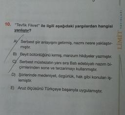 YAYINLARI
10. “Tevfik Fikret" ile ilgili aşağıdaki yargılardan hangisi
yanlıştır?
LİMİT
A) Serbest şiir anlayışını getirmiş, nazmı nesre yaklaştır-
mıştır.
B) Beyit bütünlüğünü kırmış, manzum hikâyeler yazmıştır.
C Serbest müstezatin yanı sıra Batı edebiyatı nazım bi-
çimlerinden sone ve terzarimayı kullanmıştır.
D) Şiirlerinde medeniyet, özgürlük, hak gibi konuları iş-
lemiştir.
E) Aruz ölçüsünü Türkçeye başarıyla uygulamıştır.
