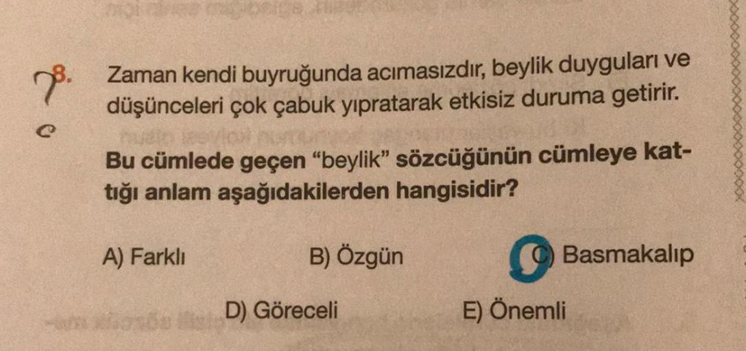 no.
Zaman kendi buyruğunda acımasızdır, beylik duyguları ve
düşünceleri çok çabuk yıpratarak etkisiz duruma getirir.
Bu cümlede geçen "beylik” sözcüğünün cümleye kat-
tığı anlam aşağıdakilerden hangisidir?
A) Farklı
B) Özgün
Basmakalip
D) Göreceli
E) Öneml