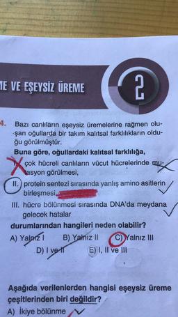 TE VE EŞEYSİZ ÜREME
2
4.
X
Bazı canlıların eşeysiz üremelerine rağmen olu-
şan oğullarda bir takım kalıtsal farklılıkların oldu-
ğu görülmüştür.
Buna göre, oğullardaki kalıtsal farklılığa,
çok hücreli canlıların vücut hücrelerinde mu-
tasyon görülmesi,
II.) protein sentezi sırasında yanlış amino asitlerin
birleşmesi
III. hücre bölünmesi sırasında DNA'da meydana
gelecek hatalar
durumlarından hangileri neden olabilir?
A) Yalniz
B) Yalnız II C) Yalnız III
D) I vett
E) I, II ve III
Aşağıda verilenlerden hangisi eşeysiz üreme
çeşitlerinden biri değildir?
A) İkiye bölünme