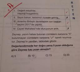 A
R
E
T
E
N
X
I. Değerli misafirler,
Hepiniz hoşgeldiniz.
Hl. Sayın bakan, tesisimizi ziyarete gelmiş.
III. Amerika Birleşik devletlerinin son başkan
seçimi 2017'de yapıldı.
IV. Çayeli Mahallesi'nde oturuyorum artık.
X
Zeynep, yazım hatası bulunan cümlelerin karşısına "X"
bulunmayan cümlelerin karşısına "/" işareti koymuş-
tur. Zeynep'in yanıtları, tablodaki gibidir.
Değerlendirmede her doğru yanış 5 puan olduğuna
göre Zeynep kaç puan almıştır?
A) 5
B) 10
C) 15
D) 20