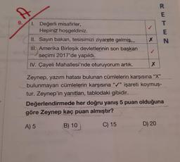 A
R
E
T
E
N
X
I. Değerli misafirler,
Hepiniz hoşgeldiniz.
Hl. Sayın bakan, tesisimizi ziyarete gelmiş.
III. Amerika Birleşik devletlerinin son başkan
seçimi 2017'de yapıldı.
IV. Çayeli Mahallesi'nde oturuyorum artık.
X
Zeynep, yazım hatası bulunan cümlelerin karşısına "X"
bulunmayan cümlelerin karşısına "/" işareti koymuş-
tur. Zeynep'in yanıtları, tablodaki gibidir.
Değerlendirmede her doğru yanış 5 puan olduğuna
göre Zeynep kaç puan almıştır?
A) 5
B) 10
C) 15
D) 20
