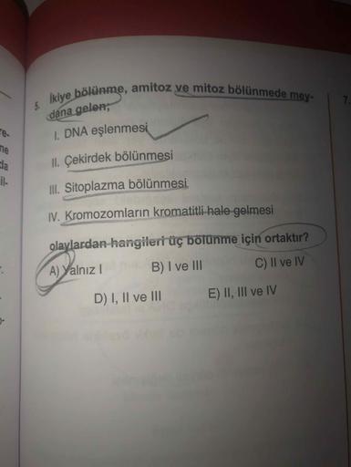 ikiye bölünme, amitoz ve mitoz bölünmede mey-
7.
dana gelen;
re.
1. DNA eşlenmesi
ne
da
II. Çekirdek bölünmesi
il-
III. Sitoplazma bölünmesi
IV. Kromozomların kromatitli hale gelmesi
olaylardan hangileri üç bölünme için ortaktır?
C) II ve IV
A) Yalnız!
B) 