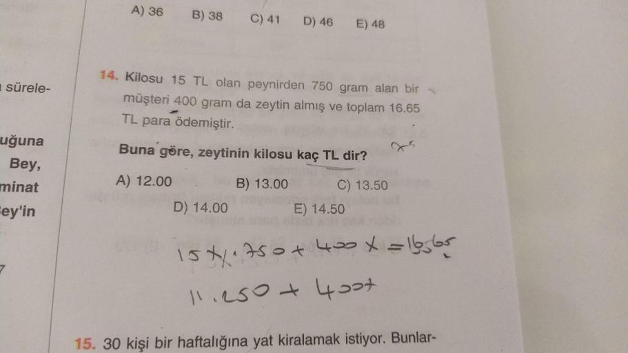 A) 36
B) 38
C) 41
D) 46
E) 48
sürele-
14. Kilosu 15 TL olan peynirden 750 gram alan bir
müşteri 400 gram da zeytin almış ve toplam 16.65
TL para ödemiştir.
Buna göre, zeytinin kilosu kaç TL dir?
uğuna
Bey,
minat
A) 12.00
B) 13.00
C) 13.50
Fey'in
D) 14.00
E