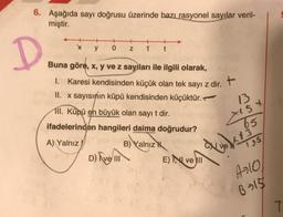 6. Aşağıda sayı doğrusu üzerinde bazı rasyonel sayılar veril-
miştir.
+
+
x
y
0
Z
1
t
D
Buna göre, x, y ve z sayıları ile ilgili olarak,
1. Karesi kendisinden küçük olan tek sayı z dir.
II. x sayısının küpü kendisinden küçüktür.
13
III. Küpü en büyük olan sayıt dir.
ifadelerinden hangileri daima doğrudur?
X15X
65
A) Yalnız
B) Yalnız
yol
195
D) Avem
E) NI VE II
4310
6:18
T
