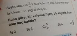 Buna göre, bir kalemin fiyatı, bir silginin fiya-
'i ile 2 kalem 3 silgi, kalan parasıy-
4. Ayşe parasının
4
la 5 kalem 11 silgi alabiliyor.
0
tinin kaç katıdır?
D) 4
C)
B) 3
A) 2
Soru 4/A