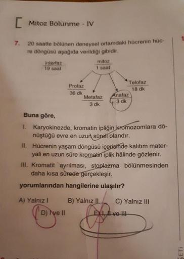[ Mitoz Bölünme - IV
1
7.
20 saatte bölünen deneysel ortamdaki hücrenin hüc-
re döngüsü aşağıda verildiği gibidir.
intertaz
19 saat
mitoz
1 saat
Profaz
36 dk
Metafaz
3 dk
Telofaz
18 dk
Anafaz
3 dk
Buna göre,
1. Karyokinezde, kromatin ipliğin kromozomlara d