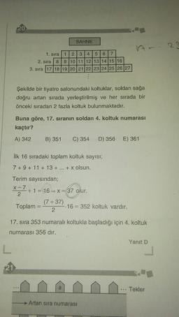 20
SAHNE
ht=
23
1. sira
1
2 3 4
56
7
2. sıra 8
9 10 11 12 13 14 15 16
3. sıra 17 18 19 20 21 22 23 24 25 26 27
Şekilde bir tiyatro salonundaki koltuklar, soldan sağa
doğru artan sırada yerleştirilmiş ve her sırada bir
önceki sıradan 2 fazla koltuk bulunmaktadır.
Buna göre, 17. sıranın soldan 4. koltuk numarası
kaçtır?
A) 342
B) 351 C) 354 D) 356 E) 361
İlk 16 sıradaki toplam koltuk sayısı;
7 + 9 + 11 + 13 + ... + x olsun.
37 Olur.
Terim sayısından;
X-7
+ 1 = 16 = X
2
(7+37)
Toplam
2
16 = 352 koltuk vardır.
17. sıra 353 numaralı koltukla başladığı için 4. koltuk
numarası 356 dır.
Yanıt D
L
21
a
... Tekler
Artan sira numarası