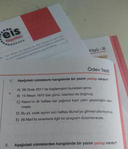 eis
Yayınları
Föyü - III
dir. Tüm haklari eis Yayınları'na aittir. Kismen de olsa ante
- yayımlayan şirketin önceden izni olmaksızın elektronik,
sistemiyle çoğaltılamaz, yayımlanamaz.
Ödev Testi
5.
Aşağıdaki cümlelerin hangisinde bir yazım yanlışı vardır?
A) 26 Ocak 2011'de başlamıştım buradaki işime.
B) 15 Mayıs 1970 Salı günü, İstanbul'da doğmuş.
C) Kasım'ın ilk haftası kar yağınca kışın çetin geçeceğini san-
mıştık.
D) Bu yıl, ocak ayının son haftası Bursa'ya gitmeyi planlıyoruz.
E) 26 Mart'ta sınavlarla ilgili bir program düzenlenecek.
6.
Aşağıdaki cümlelerden hangisinde bir yazım yanlışı vardır?
