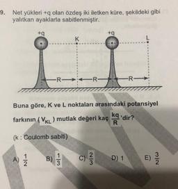 9. Net yükleri +q olan özdeş iki iletken küre, şekildeki gibi
yalıtkan ayaklarla sabitlenmiştir.
+9
+
K
L
R
-R-
Buna göre, K ve L noktaları arasındaki potansiyel
farkının (VKL) mutlak değeri kaç kg'dir?
R
(k: Coulomb sabiti)
1
3
A)
1
2
B)
c)
2
3
D) 1
E)
3